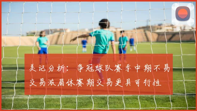 美记分析：争冠球队赛季中期不易交易浓眉休赛期交易更具可行性