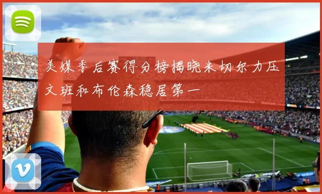 美媒季后赛得分榜揭晓米切尔力压文班和布伦森稳居第一