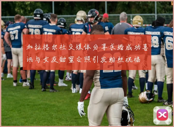 加拉格尔社交媒体分享求婚成功喜讯与女友甜蜜合照引发粉丝祝福