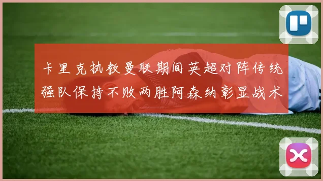 卡里克执教曼联期间英超对阵传统强队保持不败两胜阿森纳彰显战术智慧
