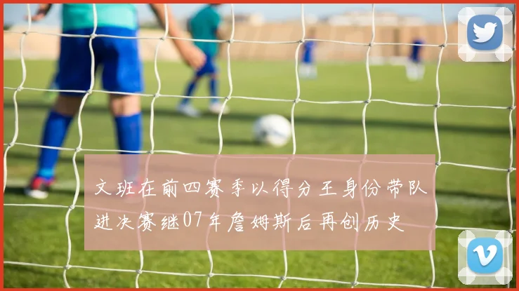 文班在前四赛季以得分王身份带队进决赛继07年詹姆斯后再创历史