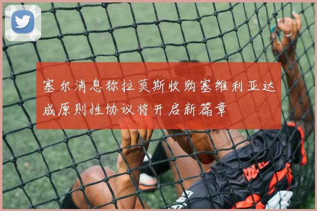 塞尔消息称拉莫斯收购塞维利亚达成原则性协议将开启新篇章