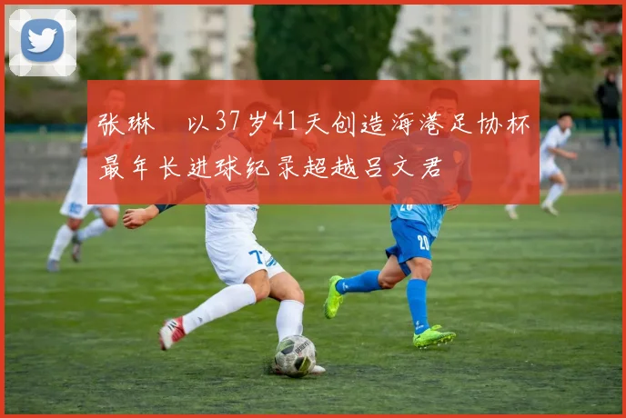 张琳芃以37岁41天创造海港足协杯最年长进球纪录超越吕文君