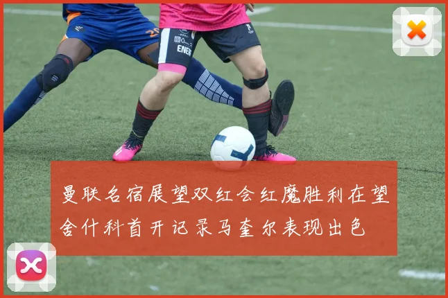 曼联名宿展望双红会红魔胜利在望舍什科首开记录马奎尔表现出色