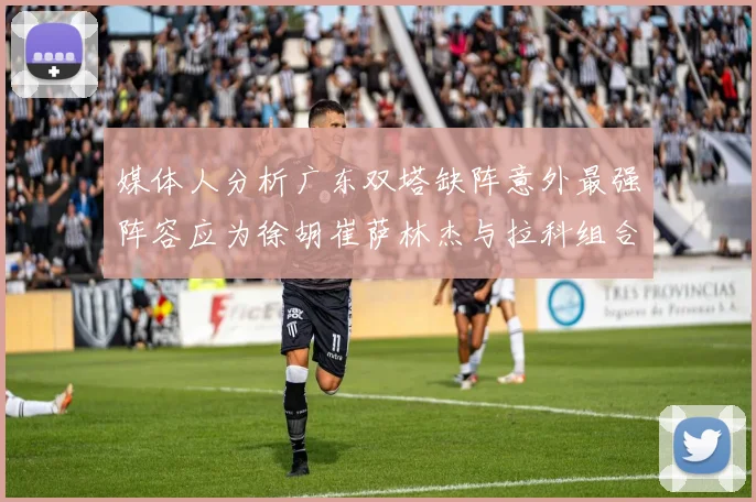 媒体人分析广东双塔缺阵意外最强阵容应为徐胡崔萨林杰与拉科组合