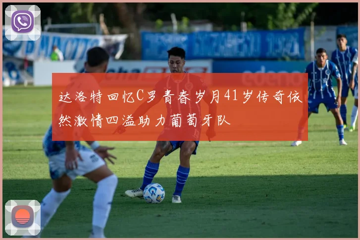 达洛特回忆C罗青春岁月41岁传奇依然激情四溢助力葡萄牙队