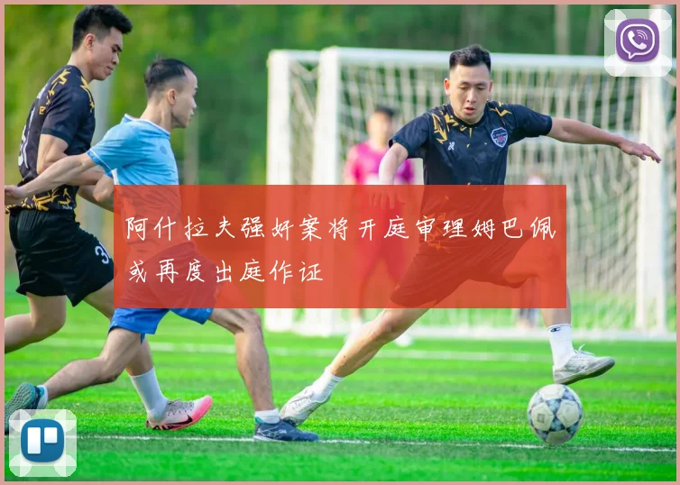 阿什拉夫强奸案将开庭审理姆巴佩或再度出庭作证