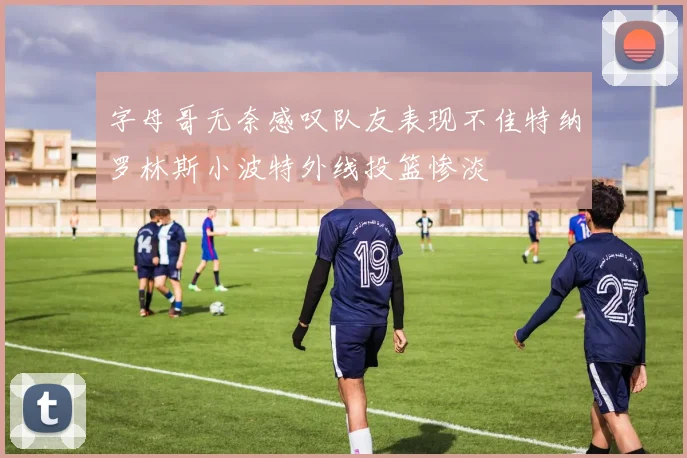 字母哥无奈感叹队友表现不佳特纳罗林斯小波特外线投篮惨淡