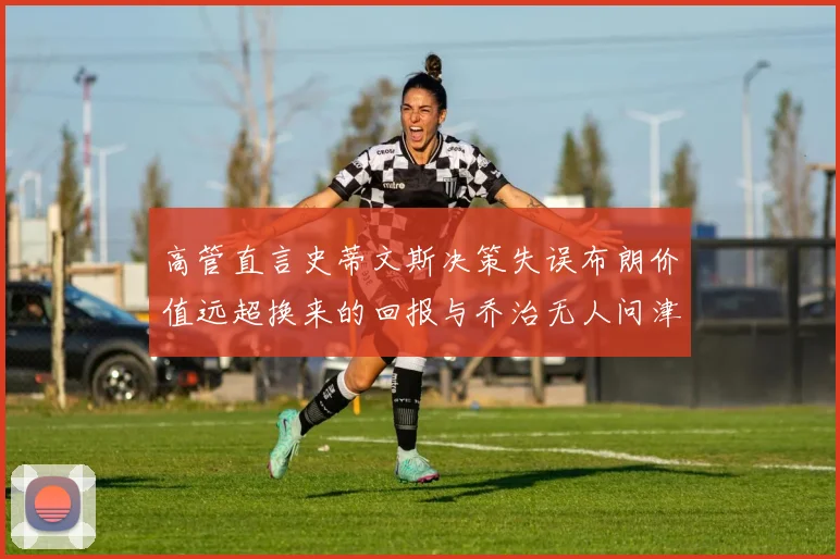 高管直言史蒂文斯决策失误布朗价值远超换来的回报与乔治无人问津