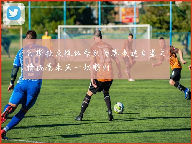 瓦斯社交媒体告别马赛表达自豪之情祝愿未来一切顺利