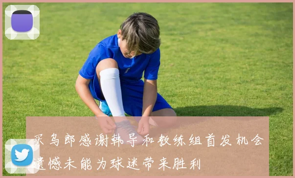 买乌郎感谢韩导和教练组首发机会遗憾未能为球迷带来胜利