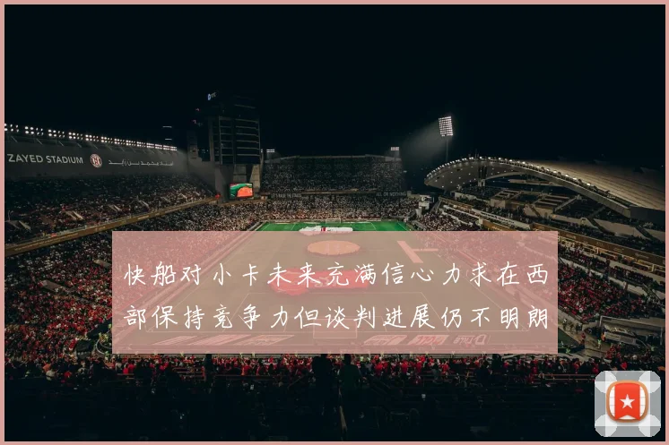 快船对小卡未来充满信心力求在西部保持竞争力但谈判进展仍不明朗