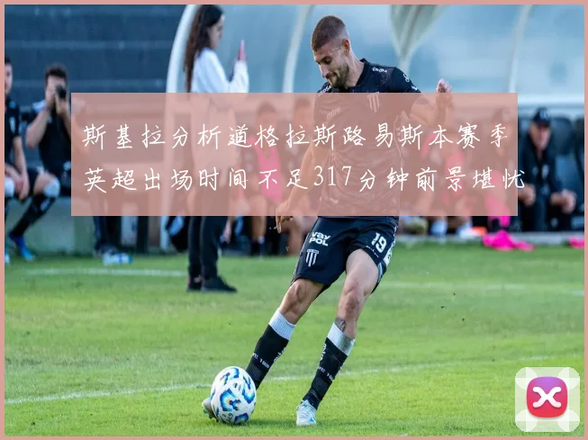斯基拉分析道格拉斯路易斯本赛季英超出场时间不足317分钟前景堪忧