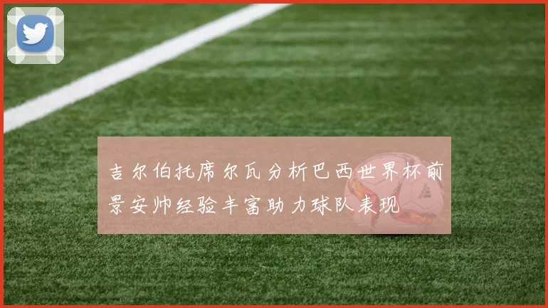 吉尔伯托席尔瓦分析巴西世界杯前景安帅经验丰富助力球队表现