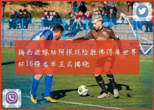 梅西进球助阿根廷险胜佛得角世界杯16强名单正式揭晓