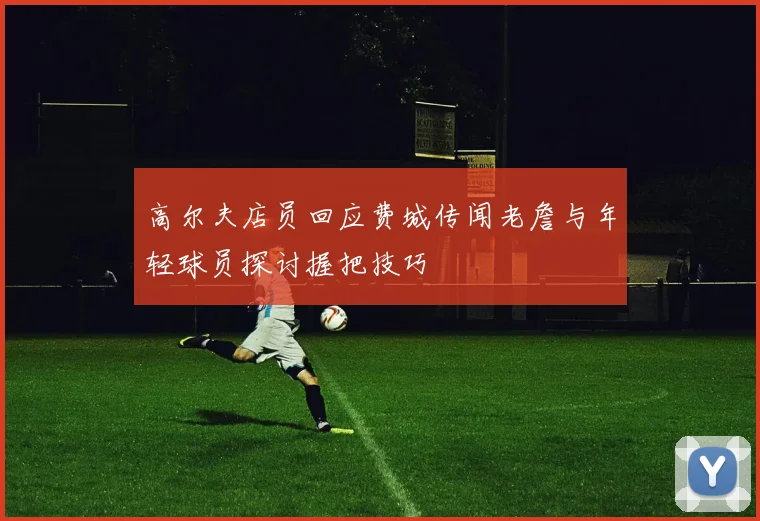 高尔夫店员回应费城传闻老詹与年轻球员探讨握把技巧