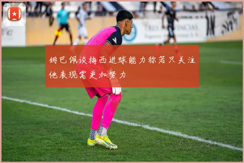 姆巴佩谈梅西进球能力称若只关注他表现需更加努力