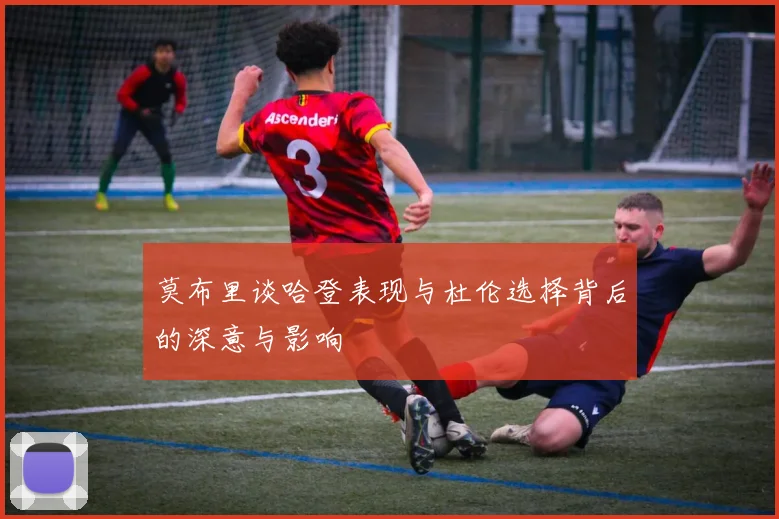 莫布里谈哈登表现与杜伦选择背后的深意与影响
