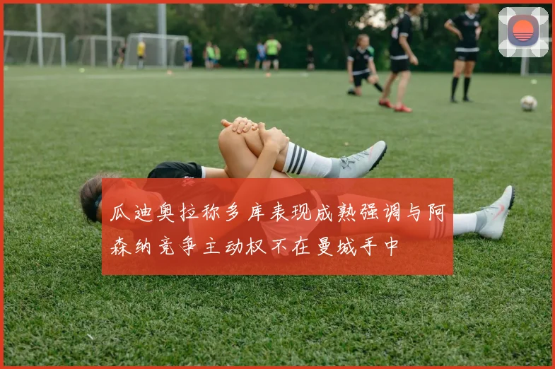 瓜迪奥拉称多库表现成熟强调与阿森纳竞争主动权不在曼城手中