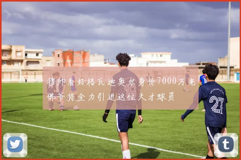 穆帅看好格瓦迪奥尔身价7000万老佛爷将全力引进这位天才球员