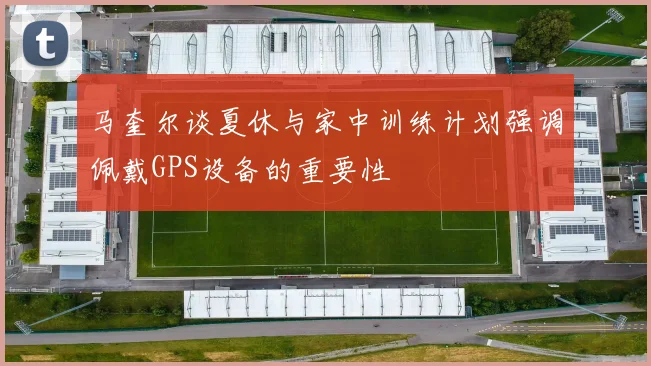 马奎尔谈夏休与家中训练计划强调佩戴GPS设备的重要性